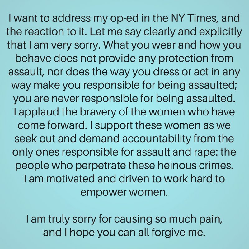 Text box; it reads: "I want to address my op-ed in the NY Times, and the reaction to it. Let me say clearly and explicitly that I am very sorry. What you wear and how you behave does not provide any protection from assault, nor does the way you dress or act in any way make you responsible for being assaulted; you are never responsible for being assaulted. I applaud the bravery of the women who have come forward. I support these women as we seek out and demand accountability from the only ones responsible for assault and rape: the people who perpetrate these heinous crimes. I am motivated and driven to work hard to empower women. I am truly sorry for causing so much pain, and I hope you can all forgive me."