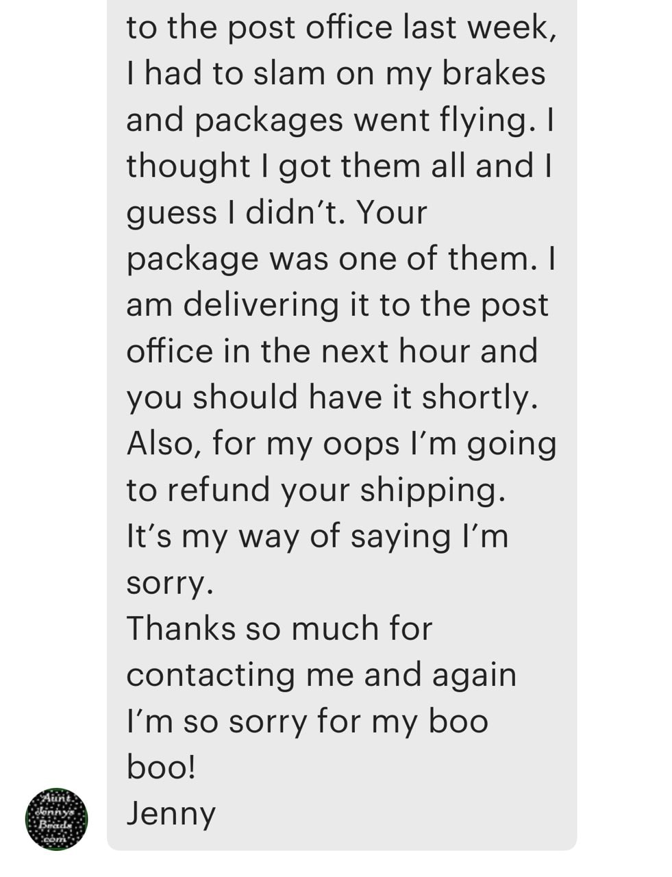 screenshot reading: "to the post office last week and i had to slam on my brakes and packages went flying. I thought I got them all but i guess I didn't. Your packages was one of them. I am delivering it to the post office in the next hour and you should have it shortly. Also, for my oops I'm going to refund your shipping. It's my way of saying I'm sorry. Thanks so much for contacting me and again I'm so sorry for my boo boo! Jenny.