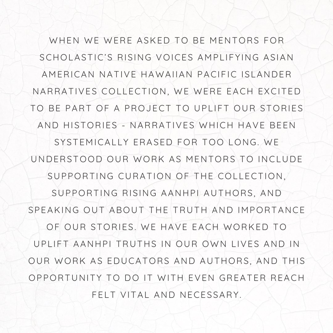 text reading While we were asked to be mentors for Scholastic's Rising Voices Amplifying Asian American Native Hawaiian Pacific Islander Narratives collection, we were each excited to be part of a project to uplift our stories and histories—narratives which have been systematically erased for too long. We understood our work as mentors to include supporting curation of the collection, supporting rising AANHPI authors, and speaking out about the truth and importance of our stories. We have each worked to uplift AANHPI truths in our lwn lives and in our work as educators and authors, and this opportunity to do it with even greater reach felt vital and necessary.
